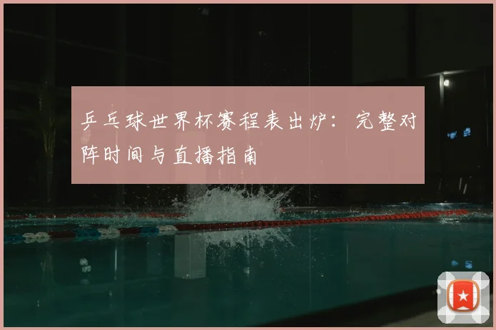 乒乓球世界杯赛程表出炉：完整对阵时间与直播指南